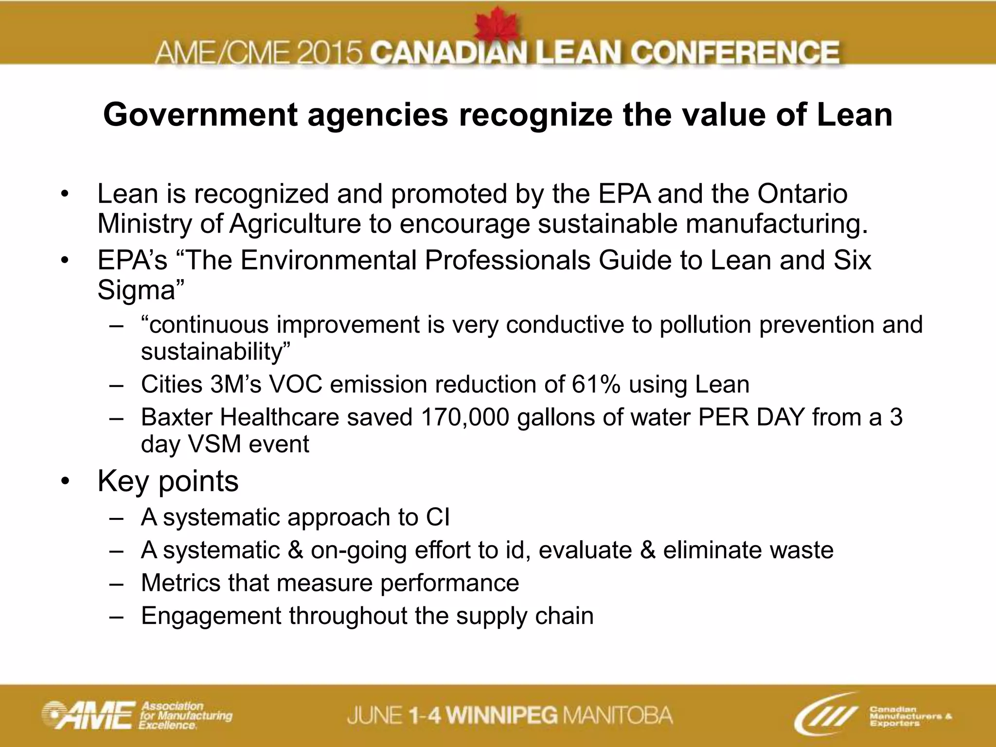 Government agencies recognize the value of Lean
• Lean is recognized and promoted by the EPA and the Ontario
Ministry of Agriculture to encourage sustainable manufacturing.
• EPA’s “The Environmental Professionals Guide to Lean and Six
Sigma”
– “continuous improvement is very conductive to pollution prevention and
sustainability”
– Cities 3M’s VOC emission reduction of 61% using Lean
– Baxter Healthcare saved 170,000 gallons of water PER DAY from a 3
day VSM event
• Key points
– A systematic approach to CI
– A systematic & on-going effort to id, evaluate & eliminate waste
– Metrics that measure performance
– Engagement throughout the supply chain
 