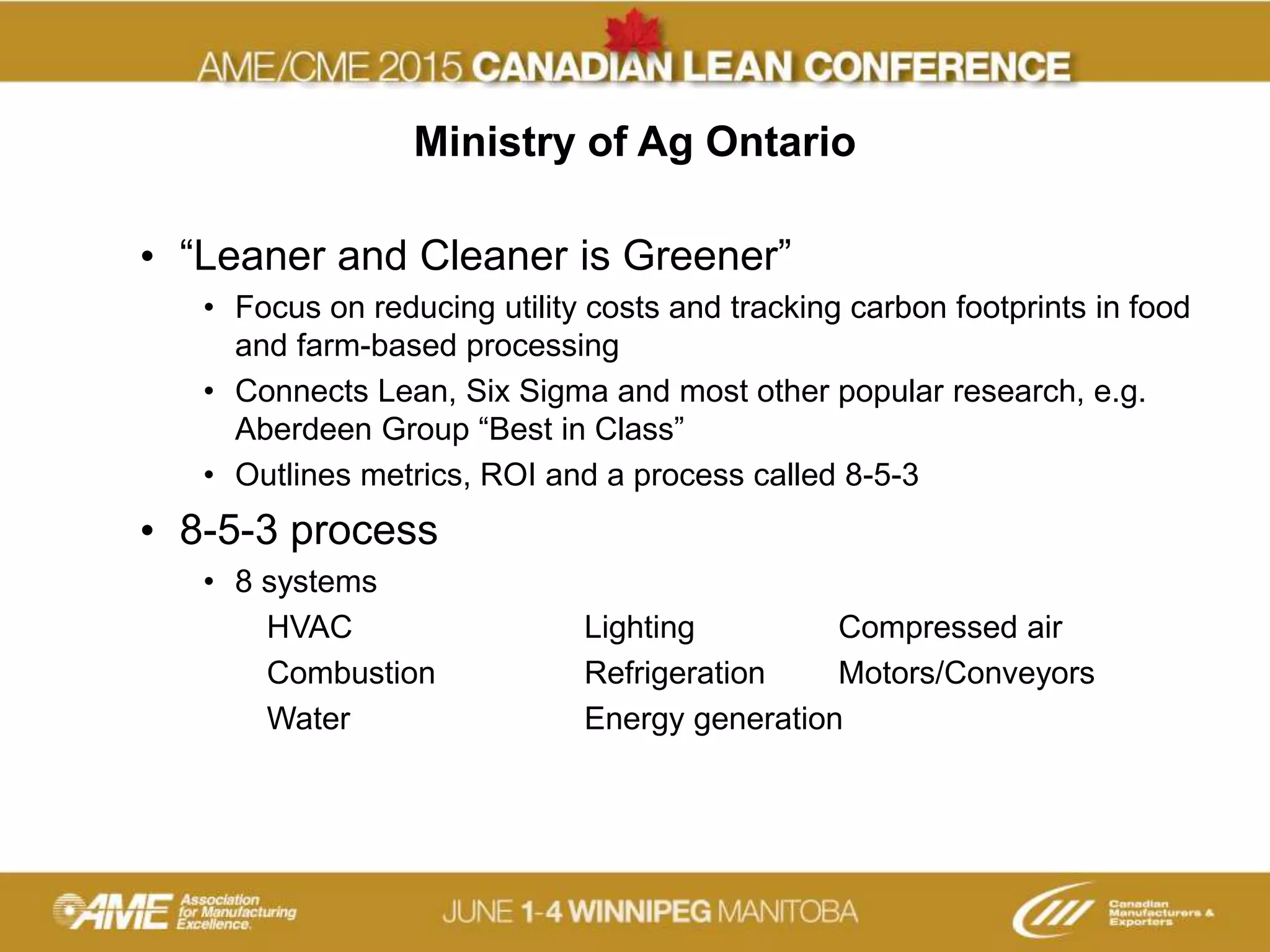 Ministry of Ag Ontario
• “Leaner and Cleaner is Greener”
• Focus on reducing utility costs and tracking carbon footprints in food
and farm-based processing
• Connects Lean, Six Sigma and most other popular research, e.g.
Aberdeen Group “Best in Class”
• Outlines metrics, ROI and a process called 8-5-3
• 8-5-3 process
• 8 systems
HVAC Lighting Compressed air
Combustion Refrigeration Motors/Conveyors
Water Energy generation
 