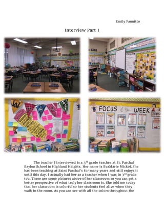 Emily Pannitto
Interview Part I
The teacher I interviewed is a 3rd grade teacher at St. Paschal
Baylon School in Highland Heights. Her name is EvaMarie Mickol. She
has been teaching at Saint Paschal’s for many years and still enjoys it
until this day. I actually had her as a teacher when I was in 3rd grade
too. These are some pictures above of her classroom so you can get a
better perspective of what truly her classroom is. She told me today
that her classroom is colorful so her students feel alive when they
walk in the room. As you can see with all the colors throughout the
 