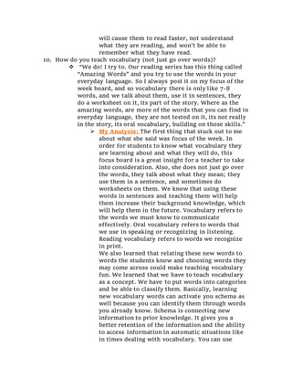 will cause them to read faster, not understand
what they are reading, and won’t be able to
remember what they have read.
10. How do you teach vocabulary (not just go over words)?
 “We do! I try to. Our reading series has this thing called
“Amazing Words” and you try to use the words in your
everyday language. So I always post it on my focus of the
week board, and so vocabulary there is only like 7-8
words, and we talk about them, use it in sentences, they
do a worksheet on it, its part of the story. Where as the
amazing words, are more of the words that you can find in
everyday language, they are not tested on it, its not really
in the story, its oral vocabulary, building on those skills.”
 My Analysis: The first thing that stuck out to me
about what she said was focus of the week. In
order for students to know what vocabulary they
are learning about and what they will do, this
focus board is a great insight for a teacher to take
into consideration. Also, she does not just go over
the words, they talk about what they mean; they
use them in a sentence, and sometimes do
worksheets on them. We know that using these
words in sentences and teaching them will help
them increase their background knowledge, which
will help them in the future. Vocabulary refers to
the words we must know to communicate
effectively. Oral vocabulary refers to words that
we use in speaking or recognizing in listening.
Reading vocabulary refers to words we recognize
in print.
We also learned that relating these new words to
words the students know and choosing words they
may come across could make teaching vocabulary
fun. We learned that we have to teach vocabulary
as a concept. We have to put words into categories
and be able to classify them. Basically, learning
new vocabulary words can activate you schema as
well because you can identify them through words
you already know. Schema is connecting new
information to prior knowledge. It gives you a
better retention of the information and the ability
to access information in automatic situations like
in times dealing with vocabulary. You can use
 