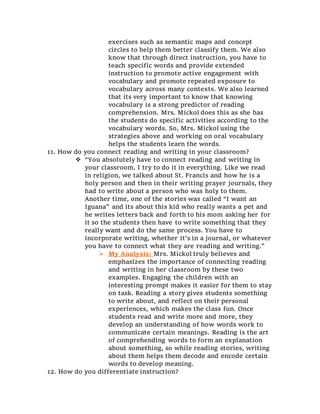 exercises such as semantic maps and concept
circles to help them better classify them. We also
know that through direct instruction, you have to
teach specific words and provide extended
instruction to promote active engagement with
vocabulary and promote repeated exposure to
vocabulary across many contexts. We also learned
that its very important to know that knowing
vocabulary is a strong predictor of reading
comprehension. Mrs. Mickol does this as she has
the students do specific activities according to the
vocabulary words. So, Mrs. Mickol using the
strategies above and working on oral vocabulary
helps the students learn the words.
11. How do you connect reading and writing in your classroom?
 “You absolutely have to connect reading and writing in
your classroom. I try to do it in everything. Like we read
in religion, we talked about St. Francis and how he is a
holy person and then in their writing prayer journals, they
had to write about a person who was holy to them.
Another time, one of the stories was called “I want an
Iguana” and its about this kid who really wants a pet and
he writes letters back and forth to his mom asking her for
it so the students then have to write something that they
really want and do the same process. You have to
incorporate writing, whether it’s in a journal, or whatever
you have to connect what they are reading and writing.”
 My Analysis: Mrs. Mickol truly believes and
emphasizes the importance of connecting reading
and writing in her classroom by these two
examples. Engaging the children with an
interesting prompt makes it easier for them to stay
on task. Reading a story gives students something
to write about, and reflect on their personal
experiences, which makes the class fun. Once
students read and write more and more, they
develop an understanding of how words work to
communicate certain meanings. Reading is the art
of comprehending words to form an explanation
about something, so while reading stories, writing
about them helps them decode and encode certain
words to develop meaning.
12. How do you differentiate instruction?
 