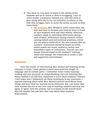  “You have to. You have to teach to the ability of the
students and so if I know a child is struggling, I say oh
write maybe 3 sentences instead of 5. And this kind of
goes along with the tic tac toe activities so where as the
kids who struggle, have to write the words 3x each so they
learn them.”
 My Analysis: Mrs. Mickol is 100% write when she
says you have to because you truly do have to teach
at each students level and their ability. Effective
teachers adapt to individual differences among
each student. Differences among teachers reflect
varying beliefs and instructional practices, which
you are able to build off of. We also learned that all
teachers’ instruction should be based on VATK,
which stands for visual, auditory, tactile, and
kinesthetic types of instruction. Overall, you just
design lessons based on the students’ learning
styles and manage the classroom to create a safe
and supportive environment.
Reflection:
Over the course of interviewing Mrs. Mickol and learning all the
concepts in class, I have gained a much more positive insight on
language and its certain parts. I remember never really enjoying
reading and was not great at comprehending, but now knowing the
basics behind it all and how important it is for those students’ futures,
I will make sure I implement all these techniques in my classroom. I
enjoyed learning about what Mrs. Mickol’s beliefs were about these
things and how what we learned can be different. But, I do know that
each teacher has his or her own way of teaching subjects and may not
agree or agree with the content, but it is based on the overall heart
that the teacher has and how they care about their students
achievement.
 