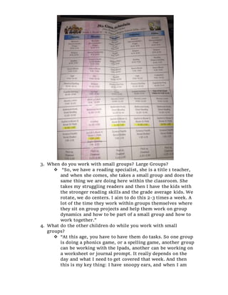 3. When do you work with small groups? Large Groups?
 “So, we have a reading specialist, she is a title 1 teacher,
and when she comes, she takes a small group and does the
same thing we are doing here within the classroom. She
takes my struggling readers and then I have the kids with
the stronger reading skills and the grade average kids. We
rotate, we do centers. I aim to do this 2-3 times a week. A
lot of the time they work within groups themselves where
they sit on group projects and help them work on group
dynamics and how to be part of a small group and how to
work together.”
4. What do the other children do while you work with small
groups?
 “At this age, you have to have them do tasks. So one group
is doing a phonics game, or a spelling game, another group
can be working with the Ipads, another can be working on
a worksheet or journal prompt. It really depends on the
day and what I need to get covered that week. And then
this is my key thing: I have snoopy ears, and when I am
 