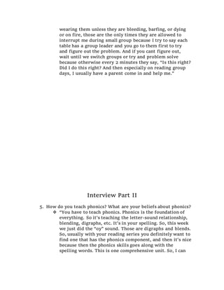 wearing them unless they are bleeding, barfing, or dying
or on fire, those are the only times they are allowed to
interrupt me during small group because I try to say each
table has a group leader and you go to them first to try
and figure out the problem. And if you cant figure out,
wait until we switch groups or try and problem solve
because otherwise every 2 minutes they say, “Is this right?
Did I do this right? And then especially on reading group
days, I usually have a parent come in and help me.”
Interview Part II
5. How do you teach phonics? What are your beliefs about phonics?
 “You have to teach phonics. Phonics is the foundation of
everything. So it’s teaching the letter-sound relationship,
blending, digraphs, etc. It’s in your spelling. So, this week
we just did the “oy” sound. Those are digraphs and blends.
So, usually with your reading series you definitely want to
find one that has the phonics component, and then it’s nice
because then the phonics skills goes along with the
spelling words. This is one comprehensive unit. So, I can
 