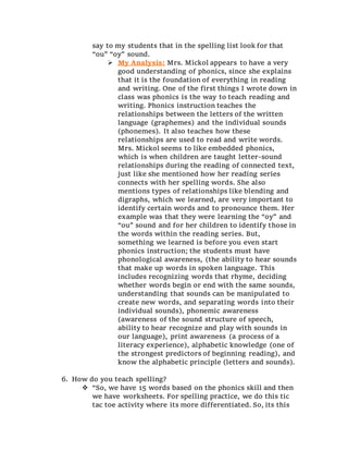 say to my students that in the spelling list look for that
“ou” “oy” sound.
 My Analysis: Mrs. Mickol appears to have a very
good understanding of phonics, since she explains
that it is the foundation of everything in reading
and writing. One of the first things I wrote down in
class was phonics is the way to teach reading and
writing. Phonics instruction teaches the
relationships between the letters of the written
language (graphemes) and the individual sounds
(phonemes). It also teaches how these
relationships are used to read and write words.
Mrs. Mickol seems to like embedded phonics,
which is when children are taught letter-sound
relationships during the reading of connected text,
just like she mentioned how her reading series
connects with her spelling words. She also
mentions types of relationships like blending and
digraphs, which we learned, are very important to
identify certain words and to pronounce them. Her
example was that they were learning the “oy” and
“ou” sound and for her children to identify those in
the words within the reading series. But,
something we learned is before you even start
phonics instruction; the students must have
phonological awareness, (the ability to hear sounds
that make up words in spoken language. This
includes recognizing words that rhyme, deciding
whether words begin or end with the same sounds,
understanding that sounds can be manipulated to
create new words, and separating words into their
individual sounds), phonemic awareness
(awareness of the sound structure of speech,
ability to hear recognize and play with sounds in
our language), print awareness (a process of a
literacy experience), alphabetic knowledge (one of
the strongest predictors of beginning reading), and
know the alphabetic principle (letters and sounds).
6. How do you teach spelling?
 “So, we have 15 words based on the phonics skill and then
we have worksheets. For spelling practice, we do this tic
tac toe activity where its more differentiated. So, its this
 