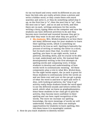 tic tac toe board and every week its different so you can
have the kids who are really artistic draw a picture and
write a hidden word, or they create there own word
searches and solve it, or they do something called step it
up, so the first line is “s”, then the next line is “sp”, then
the next one is “spe”, and so on and so forth, and then
there are 3x each, writings sentences for the words,
writing a story, typing them on the computer and now the
students can have different activities to do and they
become more involved and invested because they get to
pick what they want to do and what they are good at.”
 My Analysis: Mrs. Mickol explains to us how there
are many different ways for your students to learn
their spelling words, which is something we
learned to be true as well. Spelling is basically the
process of writing or naming the letter in a word,
but its much more than that. In order to teach
spelling, you have to use sight words, look at
patterns, decoding skills, and its crucial to be able
to read, understand and write. We learned that
developmental writing is the first attempts at
spelling words and composing texts. It helps
students to develop and understanding of how
words work to communicate meaning. All these
components play a role in what Mrs. Mickol does,
for the sight words aspect, the 3x each is great for
those students to continuously write the words 3x
and see them over and over so the can get a grasp
of what the word is and how to spell and write it.
Also, with looking at patterns, the “step it up”
activity really helps students break the word apart
to see the different sounds and letters within the
word, which what we know as graphophonemics.
Since these students in her class get to pick the
activity, they become more confident in their
spelling and can have rapid recognition of the
words. The more we increase our spelling
knowledge, the more meanings of words we will
understand. Finally, since there are multiple
opportunities for students to learn spelling, this
lets them know it is meaningful content.
7. How do you teach students to identify words?
 