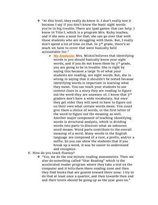  “At this level, they really do know it. I don’t really test it
because I say if you don’t know the basic sight words
you’re in big trouble. There are Ipad games that can help. I
know in Title I, which is a program Mrs. Ricky teaches,
and if she sees a need for that, she can go over that with
those students who are struggling with them. But, I really
don’t spend a lot of time on that. In 3rd grade, there’s so
much we have to cover that were basically held
accountable for.”
 My Analysis: Mrs. Mickol believes that identifying
words is you should basically know your sight
words, and if you do not know them by 3rd grade,
you are going to be in trouble. She is right by
saying this because a large % of what your
students are reading, are sight words. But, she is
wrong in saying that it shouldn’t be tested because
identifying words is important in learning what
they mean. You can teach your students to use
context clues in a story they are reading to figure
out the word they are unaware of. I know that 3rd
graders don’t have a wide vocabulary, but once
they get older they will need to have to figure out
on their own what certain words mean. You could
give them a choice of words, or the first letter of
the word to figure out the meaning as well.
Another major component of teaching identifying
words is structural analysis, which is dividing
words into parts to discover what an unknown
word means. Word parts contribute to the overall
meaning of a word. Many words in the English
language are composed of a root, a prefix, and/or a
suffix. So you can show the students that if you
break up a word, it was be easier to understand
and recognize.
8. How do you teach fluency?
 “Yes, we do the one minute reading assessments. Then we
also do something called “Star Reading” which is the
accelerated reader program where they take a test on the
computer and it tells them there reading zone and then
they find books that are geared toward there zone. I try to
do that at least once a quarter, and then towards then end
and their levels should be going up as the year goes on.”
 