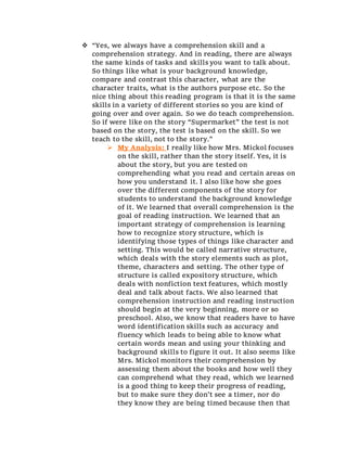  “Yes, we always have a comprehension skill and a
comprehension strategy. And in reading, there are always
the same kinds of tasks and skills you want to talk about.
So things like what is your background knowledge,
compare and contrast this character, what are the
character traits, what is the authors purpose etc. So the
nice thing about this reading program is that it is the same
skills in a variety of different stories so you are kind of
going over and over again. So we do teach comprehension.
So if were like on the story “Supermarket” the test is not
based on the story, the test is based on the skill. So we
teach to the skill, not to the story.”
 My Analysis: I really like how Mrs. Mickol focuses
on the skill, rather than the story itself. Yes, it is
about the story, but you are tested on
comprehending what you read and certain areas on
how you understand it. I also like how she goes
over the different components of the story for
students to understand the background knowledge
of it. We learned that overall comprehension is the
goal of reading instruction. We learned that an
important strategy of comprehension is learning
how to recognize story structure, which is
identifying those types of things like character and
setting. This would be called narrative structure,
which deals with the story elements such as plot,
theme, characters and setting. The other type of
structure is called expository structure, which
deals with nonfiction text features, which mostly
deal and talk about facts. We also learned that
comprehension instruction and reading instruction
should begin at the very beginning, more or so
preschool. Also, we know that readers have to have
word identification skills such as accuracy and
fluency which leads to being able to know what
certain words mean and using your thinking and
background skills to figure it out. It also seems like
Mrs. Mickol monitors their comprehension by
assessing them about the books and how well they
can comprehend what they read, which we learned
is a good thing to keep their progress of reading,
but to make sure they don’t see a timer, nor do
they know they are being timed because then that
 