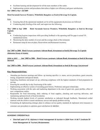 • Facilitate learning and development for all the team members of the outlet.
• Implementing systems and procedures that achieve higher cost efficiency and guest satisfactions.
Oct’ 2008 to Mar’ Jul'2009
Hotel Savannah Sarovar Premiere, Whitefield, Bangalore as Food & Beverage Sr.Captain.
Role
• Ensuring that all the operational standards set for all the equipments & processes are followed
• Conducting daily briefing of the staff, and supervisor the following.
May’ 2008 to Sep’ 2008 Hotel Savannah Sarovar Premiere, Whitefield, Bangalore as food & Beverage
Captain
Role
• Conducting hygiene inspections while providing feedback to the operating staff for gaps in actual VS
standardized norms
• Monitoring the daily number of covers and the average check of the restaurant.
• Restaurant setup & miss-en-place, Reservations and Restaurant inventory.
Jan’ 2007 to 2008 Hotel Fortune Landmark Ashram Road, Ahmadabad as food & Beverage Tr.Captain
(Welcome Group of Hotels)
2006 to 2007 Jan’ 2005 to 2006 Hotel Fortune Landmark Ashram Road, Ahmadabad as food & Beverage
Steward
Jan’ 2005 to 2006 Hotel Fortune Landmark Ashram Road, Ahmadabad as food & Beverage Asst.steward
Key Responsibilities:
- Attending pre-function meetings and follow- up meeting specifics i.e. menu, service procedures, guest concerns,
timing, assignments and special details.
- Inspecting cleanliness and proper set up; enforcing compliance with the highest standards of food preparation &
serving.
- Ensuring the smooth day-to-day functioning of the outlet.
- Implementing an effective system of recording guest history, Preference and guest related data.
- Working association with the sales and marketing department in the area of guest mix, guest profiles, effect of
new/ competitions outlets.
- Responsible for food forecasting, daily ordering of food supplies, checking and receiving deliveries, and
maintaining optimum levels of food inventories.
- Working towards highest levels of customer satisfaction as indicated through feedbacks. Maintained cordial
relations with the clients to assure satisfactory service and speedy problem solving.
- Formulating & implementing strategic plans to enhance service quality standards & implement strict measures in
customer care procedures to optimize guest satisfaction & retention.
ACADEMIC CREDENTIALSACADEMIC CREDENTIALS
•• One-half year’s P.G. diploma in Hotel management & tourism in 2004 from I.H.M.T (Institute OfOne-half year’s P.G. diploma in Hotel management & tourism in 2004 from I.H.M.T (Institute Of
Hotel Management & Tourism) Bhubaneswar.Hotel Management & Tourism) Bhubaneswar.
 