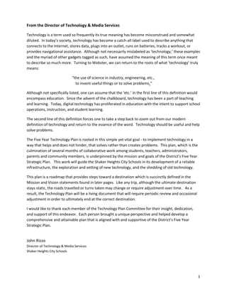 From the Director of Technology & Media Services
Technology is a term used so frequently its true meaning has become misconstrued and somewhat
diluted. In today’s society, technology has become a catch-all label used to describe anything that
connects to the Internet, stores data, plugs into an outlet, runs on batteries, tracks a workout, or
provides navigational assistance. Although not necessarily mislabeled as ‘technology,’ these examples
and the myriad of other gadgets tagged as such, have assumed the meaning of this term once meant
to describe so much more. Turning to Webster, we can return to the roots of what ‘technology’ truly
means:
“the use of science in industry, engineering, etc.,
to invent useful things or to solve problems​1​”
Although not specifically listed, one can assume that the ‘etc.’ in the first line of this definition would
encompass education. Since the advent of the chalkboard, technology has been a part of teaching
and learning. Today, digital technology has proliferated in education with the intent to support school
operations, instruction, and student learning.
The second line of this definition forces one to take a step back to zoom out from our modern
definition of technology and return to the essence of the word. Technology should be useful and help
solve problems.
The Five Year Technology Plan is rooted in this simple yet vital goal - to implement technology in a
way that helps and does not hinder, that solves rather than creates problems. This plan, which is the
culmination of several months of collaborative work among students, teachers, administrators,
parents and community members, is underpinned by the mission and goals of the District’s Five Year
Strategic Plan. This work will guide the Shaker Heights City Schools in its development of a reliable
infrastructure, the exploration and vetting of new technology, and the shedding of old technology.
This plan is a roadmap that provides steps toward a destination which is succinctly defined in the
Mission and Vision statements found in later pages. Like any trip, although the ultimate destination
stays static, the roads travelled or turns taken may change or require adjustment over time. As a
result, the Technology Plan will be a living document that will require periodic review and occasional
adjustment in order to ultimately end at the correct destination.
I would like to thank each member of the Technology Plan Committee for their insight, dedication,
and support of this endeavor. Each person brought a unique perspective and helped develop a
comprehensive and attainable plan that is aligned with and supportive of the District’s Five Year
Strategic Plan.
John Rizzo
Director of Technology & Media Services
Shaker Heights City Schools
1
 