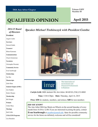 IMA Ann Arbor Chapter Volume LXIV
Number 10
Speaker Michael Trohimczyk with President Combs:
April 2015QUALIFIED OPINION
2014-15 Board
of Directors
President
Angela Combs
Secretary
Howard Dodds
Treasurer
Blaine Kuneman
Communications
Chuck Zimmerman
Newsletter
Christopher Wozniak
Community Service
Evan Scarbrough
Scholarships
Sue Bos
Manuscripts
Zafar Khan
Student Chapter (EMU)
Jens Stephen
Robert Okopny
Membership
Bill Ebright
Website
Clarke Macy
Meetings
Barb Cable
CMA/CFM Programs
Lisa Beaudoin
DID YOU KNOW?
The Ann Arbor IMA has Meals-on-Wheels on the second Saturday of every
month from 10:30 to 12:00. If you are interested in joining the party, contact
Evan Scarbrough at escarbro@emich.edu. Ideas for possible community
service for the future are definitely welcome and will be considered!
Carlyle Grill: 3660 Jackson Rd, Ann Arbor, MI 48103 (734) 213-9800
Time: 5:30-8:30pm Date: Thursday, April 16, 2015
Price: $30 for students, members, and retirees; $40 for non-members
 