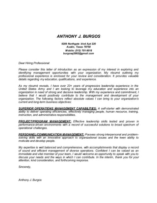 ANTHONY J. BURGOS
9209 Northgate blvd Apt 220
Austin, Texas 78758
Mobile: (512) 701-9018
burgosaj5862@gmail.com
Dear Hiring Professional:
Please consider this letter of introduction as an expression of my interest in exploring and
identifying management opportunities with your organization. My résumé outlining my
professional experience is enclosed for your review and consideration. It provides valuable
details regarding my education, qualifications, and experience.
As my résumé reveals, I have over 23+ years of progressive leadership experience in the
United States Army and I am looking to leverage my education and experience into an
organization in need of strong and decisive leadership. With my experience and commitment, I
believe that I would positively contribute to the management and development of your
organization. The following factors reflect absolute values I can bring to your organization’s
current and long-term business objectives:
SUPERIOR OPERATIONS MANAGEMENT CAPABILITIES: A self-starter with demonstrated
ability to deliver operating efficiencies, effectively managing people, human resource, training,
instruction, and administrative responsibilities.
PROJECT/PROGRAM MANAGEMENT: Effective leadership skills tested and proven in
performance-driven environments with a record of successful solutions to broad spectrum of
operational challenges.
PERSONNEL/COMMUNICATION MANAGEMENT: Possess strong interpersonal and problem-
solving skills with an innovative approach to organizational issues and the keen ability to
motivate and develop people.
My expertise is well balanced and comprehensive, with accomplishments that display a record
of sound and efficient management of diverse operations. Confident I can be valued as an
immediate and vital member of your team, I would welcome an opportunity to speak with you to
discuss your needs and the ways in which I can contribute. In the interim, thank you for your
attention, kind consideration, and forthcoming response.
Sincerely,
Anthony J. Burgos
 