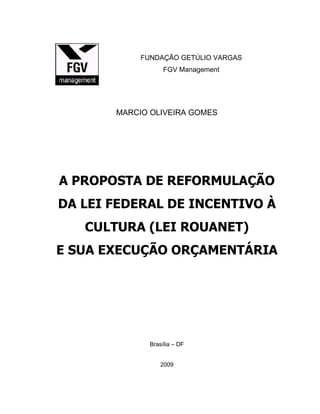 FUNDAÇÃO GETÚLIO VARGAS
FGV Management
MARCIO OLIVEIRA GOMES
A PROPOSTA DE REFORMULAÇÃO
DA LEI FEDERAL DE INCENTIVO À
CULTURA (LEI ROUANET)
E SUA EXECUÇÃO ORÇAMENTÁRIA
Brasília – DF
2009
 
