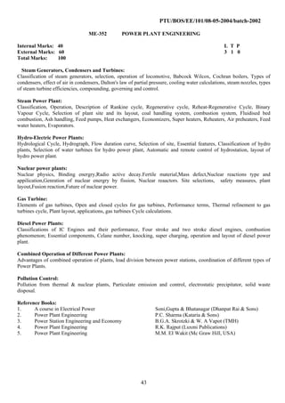 PTU/BOS/EE/101/08-05-2004/batch-2002
ME-352 POWER PLANT ENGINEERING
Internal Marks: 40 L T P
External Marks: 60 3 1 0
Total Marks: 100
Steam Generators, Condensers and Turbines:
Classification of steam generators, selection, operation of locomotive, Babcock Wilcox, Cochran boilers, Types of
condensers, effect of air in condensers, Dalton's law of partial pressure, cooling water calculations, steam nozzles, types
of steam turbine efficiencies, compounding, governing and control.
Steam Power Plant:
Classification, Operation, Description of Rankine cycle, Regenerative cycle, Reheat-Regenerative Cycle, Binary
Vapour Cycle, Selection of plant site and its layout, coal handling system, combustion system, Fluidised bed
combustion, Ash handling, Feed pumps, Heat exchangers, Economizers, Super heaters, Reheaters, Air preheaters, Feed
water heaters, Evaporators.
Hydro-Electric Power Plants:
Hydrological Cycle, Hydrograph, Flow duration curve, Selection of site, Essential features, Classificatioon of hydro
plants, Selection of water turbines for hydro power plant, Automatic and remote control of hydrostation, layout of
hydro power plant.
Nuclear power plants:
Nuclear physics, Binding energry,Radio active decay.Fertile material,Mass defect,Nuclear reactions type and
appilication,Genration of nuclear energry by fission, Nuclear reaactors. Site selections, safety measures, plant
layout,Fusion reaction,Future of nuclear power.
Gas Turbine:
Elements of gas turbines, Open and closed cycles for gas turbines, Performance terms, Thermal refinement to gas
turbines cycle, Plant layout, applications, gas turbines Cycle calculations.
Diesel Power Plants:
Classifications of IC Engines and their performance, Four stroke and two stroke diesel engines, combustion
phenomenon; Essential components, Celane number, knocking, super charging, operation and layout of diesel power
plant.
Combined Operation of Different Power Plants:
Advantages of combined operation of plants, load division between power stations, coordination of different types of
Power Plants.
Pollution Control:
Pollution from thermal & nuclear plants, Particulate emission and control, electrostatic precipitator, solid waste
disposal.
Reference Books:
1. A course in Electrical Power Soni,Gupta & Bhatanagar (Dhanpat Rai & Sons)
2. Power Plant Engineering P.C. Sharma (Kataria & Sons)
3. Power Station Engineering and Economy B.G.A. Skrotzki & W. A Vapot (TMH)
4. Power Plant Engineering R.K. Rajput (Luxmi Publications)
5. Power Plant Engineering M.M. EI Wakit (Mc Graw Hill, USA)
43
 