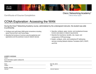 local information system institute ISI
Cairo
Ibrahim, Ahmed
April 30, 2012
AHMED HASSAN
Certificate of Course Completion
CCNA Exploration: Accessing the WAN
Location
Instructor
Date
Instructor Signature
Student
Academy Name
During the Cisco
®
Networking Academy course, administered by the undersigned instructor, the student was able
to proficiently:
Configure and verify basic WAN serial connections including
serial, Point-to-Point and Frame Relay
Describe the functions of common security appliances and
applications and the practices to secure network devices
Describe, configure, apply, monitor, and troubleshoot Access
Control Lists based on network requirements
Describe the importance, benefits, role, impact, and
components of VPN technology
Explain, configure, verify, and troubleshoot IP addressing
services including Network Address Translation (NAT), DHCP,
and IPv6
 