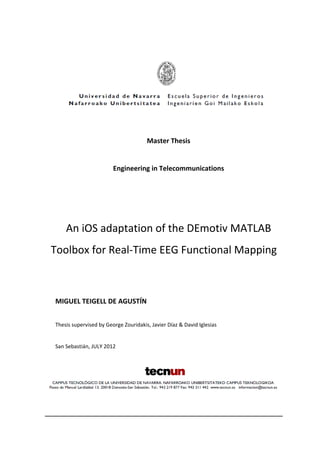 Master Thesis
Engineering in Telecommunications
An iOS adaptation of the DEmotiv MATLAB
Toolbox for Real-Time EEG Functional Mapping
MIGUEL TEIGELL DE AGUSTÍN
Thesis supervised by George Zouridakis, Javier Díaz & David Iglesias
San Sebastián, JULY 2012
 