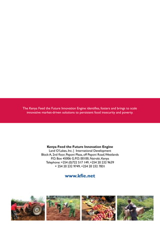 Kenya Feed the Future Innovation Engine
Land O’Lakes, Inc. | International Development
Block A, 2nd floor, Peponi Plaza, off Peponi Road,Westlands
P.O. Box 45006 G.P.O. 00100, Nairobi, Kenya
Telephone: +254 (0)722 517 149, +254 20 232 9639
+ 254 20 232 9749, +254 20 232 7831
www.kfie.net
 