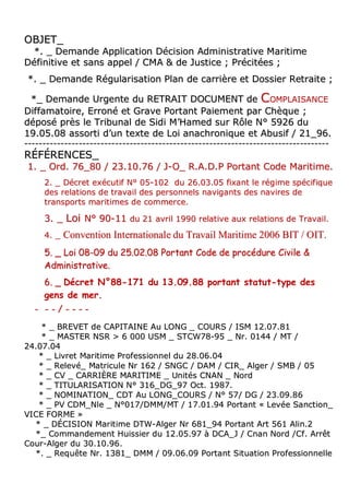 OOBBJJEETT__
**.. __ DDeemmaannddee AApppplliiccaattiioonn DDéécciissiioonn AAddmmiinniissttrraattiivvee MMaarriittiimmee
DDééffiinniittiivvee eett ssaannss aappppeell // CCMMAA && ddee JJuussttiiccee ;; PPrréécciittééeess ;;
**.. __ DDeemmaannddee RRéégguullaarriissaattiioonn PPllaann ddee ccaarrrriièèrree eett DDoossssiieerr RReettrraaiittee ;;
**__ DDeemmaannddee UUrrggeennttee dduu RREETTRRAAIITT DDOOCCUUMMEENNTT ddee CCOOMMPPLLAAIISSAANNCCEE
DDiiffffaammaattooiirree,, EErrrroonnéé eett GGrraavvee PPoorrttaanntt PPaaiieemmeenntt ppaarr CChhèèqquuee ;;
ddééppoosséé pprrèèss llee TTrriibbuunnaall ddee SSiiddii MM’’HHaammeedd ssuurr RRôôllee NN°° 55992266 dduu
1199..0055..0088 aassssoorrttii dd’’uunn tteexxttee ddee LLooii aannaacchhrroonniiqquuee eett AAbbuussiiff // 2211__9966..
------------------------------------------------------------------------------------------------------------------------------------------------------------------------
RRÉÉFFÉÉRREENNCCEESS__
11.. __ OOrrdd.. 7766__8800 // 2233..1100..7766 // JJ--OO__ RR..AA..DD..PP PPoorrttaanntt CCooddee MMaarriittiimmee..
22.. __ DDééccrreett eexxééccuuttiiff NN°° 0055--110022 dduu 2266..0033..0055 ffiixxaanntt llee rrééggiimmee ssppéécciiffiiqquuee
ddeess rreellaattiioonnss ddee ttrraavvaaiill ddeess ppeerrssoonnnneellss nnaavviiggaannttss ddeess nnaavviirreess ddee
ttrraannssppoorrttss mmaarriittiimmeess ddee ccoommmmeerrccee..
33.. __ LLooii NN°° 9900--1111 dduu 2211 aavvrriill 11999900 rreellaattiivvee aauuxx rreellaattiioonnss ddee TTrraavvaaiill..
44.. __ CCoonnvveennttiioonn IInntteerrnnaattiioonnaallee dduu TTrraavvaaiill MMaarriittiimmee 22000066 BBIITT // OOIITT..
55.. __ LLooii 0088--0099 dduu 2255..0022..0088 PPoorrttaanntt CCooddee ddee pprrooccéédduurree CCiivviillee &&
AAddmmiinniissttrraattiivvee..
66.. __ Décret N°88-171 du 13.09.88 portant statut-type des
gens de mer.
-- -- -- // -- -- -- --
** __ BBRREEVVEETT ddee CCAAPPIITTAAIINNEE AAuu LLOONNGG __ CCOOUURRSS // IISSMM 1122..0077..8811
** __ MMAASSTTEERR NNSSRR >> 66 000000 UUSSMM __ SSTTCCWW7788--9955 __ NNrr.. 00114444 // MMTT //
2244..0077..0044
** __ LLiivvrreett MMaarriittiimmee PPrrooffeessssiioonnnneell dduu 2288..0066..0044
** __ RReelleevvéé__ MMaattrriiccuullee NNrr 116622 // SSNNGGCC // DDAAMM // CCIIRR__ AAllggeerr // SSMMBB // 0055
** __ CCVV __ CCAARRRRIIÈÈRREE MMAARRIITTIIMMEE __ UUnniittééss CCNNAANN __ NNoorrdd
** __ TTIITTUULLAARRIISSAATTIIOONN NN°° 331166__DDGG__9977 OOcctt.. 11998877..
** __ NNOOMMIINNAATTIIOONN__ CCDDTT AAuu LLOONNGG__CCOOUURRSS // NN°° 5577// DDGG // 2233..0099..8866
** __ PPVV CCDDMM__NNllee __ NN°°001177//DDMMMM//MMTT // 1177..0011..9944 PPoorrttaanntt «« LLeevvééee SSaannccttiioonn__
VVIICCEE FFOORRMMEE »»
** __ DDÉÉCCIISSIIOONN MMaarriittiimmee DDTTWW--AAllggeerr NNrr 668811__9944 PPoorrttaanntt AArrtt 556611 AAlliinn..22
**__ CCoommmmaannddeemmeenntt HHuuiissssiieerr dduu 1122..0055..9977 àà DDCCAA__JJ // CCnnaann NNoorrdd //CCff.. AArrrrêêtt
CCoouurr--AAllggeerr dduu 3300..1100..9966..
**.. __ RReeqquuêêttee NNrr.. 11338811__ DDMMMM // 0099..0066..0099 PPoorrttaanntt SSiittuuaattiioonn PPrrooffeessssiioonnnneellllee
 