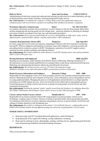 Key Achievement: 100% customer feedback gained from ‘Happy to Help’ mystery shopper
process.
Delivery Driver Jones and Newsham 17/09/12-29/07/13
Administrating all deliveries inward and outbound and carrying out deliveries for a dental laboratory; driving
to dental practices across South Yorkshire, ensuring prompt and friendly service.
Key Achievements: I overhauled the company’s archaic filing system and significantly improved
communications with several of our customers by enabling better feedback of customer complaints.
Warehouse Operative (Amazon.com) Quest Nov 2011-Feb 2012
In a modern, fast paced, customer driven warehouse, to assist Amazon in the pre-Xmas period. Main duties
include cataloguing and stowing goods into the storage areas – particular attention to checking for damages
and correct location according to item type, bar code and quality procedures.
Key Achievements: Given special responsibility for access to and handling of ‘high value’ items, such as
Apple products, android mobile ‘phones, watches and jewellery. 100% attendance.
Customer Retention/Sales Adviser (BT) Manpower July-Sept 2011
In a busy, target-driven call centre environment, responding to inbound calls from customers considering
leaving BT. Effective diagnosis and handling of customer issues and complaints, reviewing accounts and
persuading them to remain/re-contract with BT. Simultaneous operation of several IT support systems:
customer accounts, product catalogue and ordering software.
Key Achievement: Successful completion of the intensive 4-week BT training course, tests and assessments
(there is only a 60% pass rate).
Driving Instructor (self-employed) BSM 2008-Aug 2011
Running my own business, under franchise from British School of Motoring. Planning and delivery of
driving lessons to novice and part qualified drivers to prepare them to take theory and practical driving tests.
Marketing and administering the business effectively and efficiently from home.
Key Achievements: My driving test pass rate was 15% above the national average.
Initiated a strategic review and action plan of BSM’s promotional activities in Doncaster.
Head of Careers, Information and Guidance Doncaster College 1994 – 2008
Responsible for line-managing a team of 25 staff, including customer care assistants and professional careers
advisers. Planning the delivery and evaluation of front-line, course information, advice and guidance services
to young people and adults. Managing the process of all applications and enrolments to a college typically
recruiting over 35,000 students per year. Active involvement in the student advice and guidance process.
External promotion of college courses and services to groups of young people in local schools and other
community-based groups.
Key Achievement: Gaining the national ‘matrix’ quality award from the Guidance Accreditation Board for
the college’s Information and Guidance Centre and its services in July 2003 and again in 2006.
Careers Adviser/Senior Careers Adviser Humberside CC 1987 – 1994
Responsible for an annual caseload of about 500 young people in several secondary schools across
Scunthorpe. Leading a team of Careers Advisers working in specialist fields with young people and adults.
Co-ordination of the delivery of careers education and guidance services in special schools, sixth forms and
colleges of further education in the Scunthorpe area.
Key Achievement: Successful co-ordination of the annual ‘A Level Results Service’, a high profile service
tasked with assisting students having difficulty getting into university on gaining their A Level results.
OTHER USEFUL INFORMATION
• Keep up-to-date with ICT including Microsoft applications, email and internet
• Keep physically fit by regular hill walking, cycling, badminton, swimming
• Keep sane by relaxing to music, photography, reading, watching movies, appreciating good food and
wine and practicing meditation and deep breathing techniques
REFERENCES
These can be provided on request
 