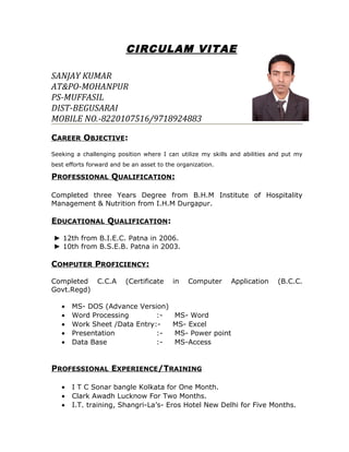 CIRCULAM VITAE
SANJAY KUMAR
AT&PO-MOHANPUR
PS-MUFFASIL
DIST-BEGUSARAI
MOBILE NO.-8220107516/9718924883
CAREER OBJECTIVE:
Seeking a challenging position where I can utilize my skills and abilities and put my
best efforts forward and be an asset to the organization.
PROFESSIONAL QUALIFICATION:
Completed three Years Degree from B.H.M Institute of Hospitality
Management & Nutrition from I.H.M Durgapur.
EDUCATIONAL QUALIFICATION:
► 12th from B.I.E.C. Patna in 2006.
► 10th from B.S.E.B. Patna in 2003.
COMPUTER PROFICIENCY:
Completed C.C.A (Certificate in Computer Application (B.C.C.
Govt.Regd)
• MS- DOS (Advance Version)
• Word Processing :- MS- Word
• Work Sheet /Data Entry:- MS- Excel
• Presentation :- MS- Power point
• Data Base :- MS-Access
PROFESSIONAL EXPERIENCE/TRAINING
• I T C Sonar bangle Kolkata for One Month.
• Clark Awadh Lucknow For Two Months.
• I.T. training, Shangri-La’s- Eros Hotel New Delhi for Five Months.
 