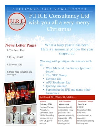 Look out 2016! Save the dates…..
F.I.R.E Consultancy Ltd
wish you all a very merry
Christmas
Horizon
February 2016
Risk Assessments
March 2016
So many fire risk
assessments being
produced time
spent economically
is essential – On
line RA tool
coming soon!
Intumescent Coatings
June 2016
F.I.R.E
Consultancy Ltd
have been
commissioned to
undertake
Intumescent coating
industry tests
C H R I S T M A S 2 0 1 5 N E W S L E T T E R
Horizon Nuclear
Power have
appointed Jason
Hill for fire safety
working on two
new UK power
stations
What a busy year it has been!
Here’s a summary of how the year
shaped up.
Working with prestigious businesses such
as…
• West Midland Fire Service (pictured
below)
• The NEC Group
• Genting UK
• AFS Southwest Ltd
• QualityComms2
• Supporting the IFE and many other
businesses
News Letter Pages
1. The Cover Page
2. Recap of 2015
3. More of 2015
4. Back page thoughts and
messages
 