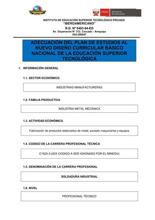 INSTITUTO DE EDUCACIÓN SUPERIOR TECNOLÓGICO PRIVADO
“IBEROAMERICANO”
R.D. Nº 0483-94-ED
Av. Goyeneche N° 312, Cercado - Arequipa
054-286647
ADECUACIÓN DEL PLAN DE ESTUDIOS AL
NUEVO DISEÑO CURRICULAR BÁSICO
NACIONAL DE LA EDUCACIÓN SUPERIOR
TECNOLÓGICA
1. INFORMACIÓN GENERAL
1.1. SECTOR ECONÓMICO
INDUSTRIAS MANUFACTURERAS
1.2. FAMILIA PRODUCTIVA
INDUSTRIA METAL MECÁNICA
1.3. ACTIVIDAD ECONÓMICA
Fabricación de productos elaborados de metal, excepto maquinarias y equipos
1.4. CODIGO DE LA CARRERA PROFESIONAL TÉCNICA
C1625-3-(00X CODIGO A SER ASIGNADO POR EL MINEDU)
1.5. DENOMINACIÓN DE LA CARRERA PROFESIONAL
SOLDADURA INDUSTRIAL
1.6. NIVEL
PROFESIONAL TÉCNICO
 