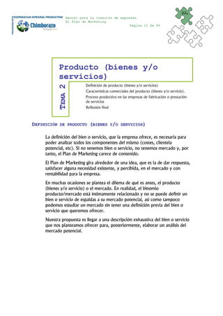 Plan de
                                                                                       Marketing


                 Manual para la creación de empresas
                 El Plan de Marketing
                                                 Página 11 de 95




             Producto (bienes y/o
             servicios)
                           Definición de producto (bienes y/o servicios)
             TEMA 2


                           Características comerciales del producto (bienes y/o servicio).
                           Proceso productivo en las empresas de fabricación o prestación
                           de servicios
                           Reflexión final



DEFINICIÓN    DE PRODUCTO    (BIENES Y/O         SERVICIOS)


     La definición del bien o servicio, que la empresa ofrece, es necesaria para
     poder analizar todos los componentes del mismo (costes, clientela
     potencial, etc). Si no tenemos bien o servicio, no tenemos mercado y, por
     tanto, el Plan de Marketing carece de contenido.
     El Plan de Marketing gira alrededor de una idea, que es la de dar respuesta,
     satisfacer alguna necesidad existente, y percibida, en el mercado y con
     rentabilidad para la empresa.
     En muchas ocasiones se plantea el dilema de qué es antes, el producto
     (bienes y/o servicio) o el mercado. En realidad, el binomio
     producto/mercado está íntimamente relacionado y no se puede definir un
     bien o servicio de espaldas a su mercado potencial, así como tampoco
     podemos estudiar un mercado sin tener una definición previa del bien o
     servicio que queremos ofrecer.
     Nuestra propuesta es llegar a una descripción exhaustiva del bien o servicio
     que nos planteamos ofrecer para, posteriormente, elaborar un análisis del
     mercado potencial.
 