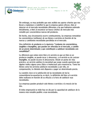 Plan de
                                                                          Marketing


           Manual para la creación de empresas
           El Plan de Marketing
                                           Página 12 de 95




Sin embargo, es muy probable que este análisis nos aporte criterios que nos
lleven a replantear o redefinir lo que la empresa quiere ofrecer, bien al
detectar en el mercado necesidades diferentes a las que habíamos estimado
inicialmente, o bien al encontrar un hueco (nicho) de mercado más
rentable por características nuevas del producto.
De hecho, esta circunstancia ocurre continuamente, las empresas remodelan
las características (atributos) de sus bienes o servicios en función de las
nuevas y cambiantes necesidades percibidas en el mercado.
Una definición de producto es la siguiente: “conjunto de características,
tangibles e intangibles, que pueden ser ofrecidas en el mercado, a cambio
de un precio determinado y que contribuyen a satisfacer necesidades con
rentabilidad”.
La diferencia que existe entre bien y/o servicio es que un bien es un
producto tangible, se puede tocar y almacenar, y el servicio es de carácter
intangible, no puede tocarse ni almacenarse. Desde un punto de vista
práctico, un servicio satisface la necesidad que surge cuando queremos que
alguien realice alguna tarea (física o intelectual) para nosotros/as. Tanto los
bienes como los servicios satisfacen necesidades y por ello, en
compensación, la clientela está dispuesta a pagar un determinado precio.
La cuestión clave es la satisfacción de las necesidades de los/as
consumidores/as-usuarios/as; es decir, la definición del bien y/o servicio
debe realizarse en función de su eficacia a la hora de satisfacer esas
necesidades.
Las empresas pueden producir solo bienes o servicios o la mezcla de los
dos.
El éxito empresarial se mide hoy en día por la capacidad de satisfacer de la
manera más rentable posible a esas necesidades.
 