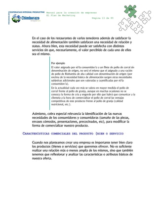 Plan de
                                                                                         Marketing


               Manual para la creación de empresas
               El Plan de Marketing
                                               Página 13 de 95




     En el caso de los restaurantes de varios tenedores además de satisfacer la
     necesidad de alimentación también satisfacen una necesidad de relación y
     status. Ahora bien, esta necesidad puede ser satisfecha con distintos
     servicios sin que, necesariamente, el valor percibido de cada uno de ellos
     sea el mismo.

                   Por ejemplo
                   El valor asignado por el/la consumidor/a a un filete de pollo de corral sin
                   denominación de origen, no será el mismo que el asignado a una ración
                   de pollo de Riobamba de alta calidad con denominación de origen (por
                   encima de la necesidad básica de alimentación surgen otras necesidades
                   subjetivas adicionales que son valoradas y cuantificadas por el/la
                   consumidor/a).
                   En la actualidad cada vez más se valora en mayor medida el pollo de
                   corral frente al pollo de granja, aunque en muchas ocasiones no se
                   conozca la forma de cría y engorde por ello que habrá que comunicar a la
                   clientela a la hora de comercializar el pollo de corral las ventajas
                   competitivas de este producto frente al pollo de granja (calidad
                   nutricional, etc.).


     Asimismo, cobra especial relevancia la identificación de las nuevas
     necesidades de los consumidores y consumidoras (tamaño de las piezas,
     envases cómodos, presentaciones, precocinados, etc), para modificar la
     forma de comercializar nuestro producto.

CARACTERÍSTICAS    COMERCIALES DEL PRODUCTO               (BIEN     O SERVICIO


     Cuando nos planteamos crear una empresa es importante tener bien claro
     los productos (bienes o servicios) que queremos ofrecer. No es suficiente
     realizar una relación más o menos amplia de los mismos, sino que también
     tenemos que reflexionar y analizar las características o atributos básicos de
     nuestra oferta.
 
