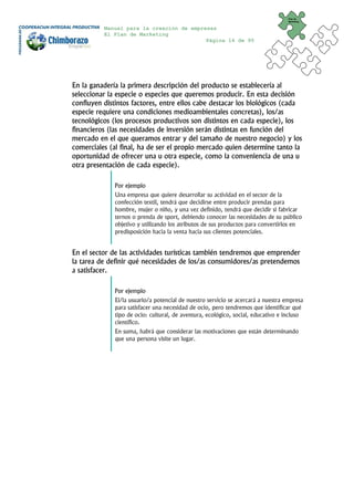 Plan de
                                                                                   Marketing


          Manual para la creación de empresas
          El Plan de Marketing
                                          Página 14 de 95




En la ganadería la primera descripción del producto se establecería al
seleccionar la especie o especies que queremos producir. En esta decisión
confluyen distintos factores, entre ellos cabe destacar los biológicos (cada
especie requiere una condiciones medioambientales concretas), los/as
tecnológicos (los procesos productivos son distintos en cada especie), los
financieros (las necesidades de inversión serán distintas en función del
mercado en el que queramos entrar y del tamaño de nuestro negocio) y los
comerciales (al final, ha de ser el propio mercado quien determine tanto la
oportunidad de ofrecer una u otra especie, como la conveniencia de una u
otra presentación de cada especie).

              Por ejemplo
              Una empresa que quiere desarrollar su actividad en el sector de la
              confección textil, tendrá que decidirse entre producir prendas para
              hombre, mujer o niño, y una vez definido, tendrá que decidir si fabricar
              ternos o prenda de sport, debiendo conocer las necesidades de su público
              objetivo y utilizando los atributos de sus productos para convertirlos en
              predisposición hacia la venta hacia sus clientes potenciales.


En el sector de las actividades turísticas también tendremos que emprender
la tarea de definir qué necesidades de los/as consumidores/as pretendemos
a satisfacer.

              Por ejemplo
              El/la usuario/a potencial de nuestro servicio se acercará a nuestra empresa
              para satisfacer una necesidad de ocio, pero tendremos que identificar qué
              tipo de ocio: cultural, de aventura, ecológico, social, educativo e incluso
              científico.
              En suma, habrá que considerar las motivaciones que están determinando
              que una persona visite un lugar.
 