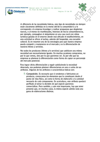 Plan de
                                                                        Marketing


          Manual para la creación de empresas
          El Plan de Marketing
                                          Página 15 de 95




A diferencia de las necesidades básicas, este tipo de necesidades no siempre
están claramente definidas en la mente del/de la consumidor/a y le
corresponde a la empresa investigar y realizar propuestas que despierten
nuevos, o al menos no manifestados, intereses de los/as consumidores/as,
por ejemplo, compaginar el alojamiento en una casa rural con visitas
turísticas guiadas en el entorno donde está ubicado el establecimiento, en
esta actividad se ofrece al turista, además del hospedaje, una excusión
cultural. Es en resumen una de las estrategias para que nuestra empresa
pueda competir y mantenerse en el mercado y es la diferenciación de
nuestros bienes y servicios.
No todos los productos (bienes y/o servicios) que satisfacen una misma
necesidad son necesariamente iguales. En muchas ocasiones compramos, no
por lo que vemos, sino por lo que queremos ver. Es por ello que las
empresas se plantean la diferenciación como forma de captar un porcentaje
del mercado potencial.
Para lograr dicha diferenciación y seguir satisfaciendo la necesidad
detectada, nos podemos plantear diferenciarnos en uno o varios de sus
atributos. Algunos de los atributos o características básicas son:
       Composición. Es necesario que si vendemos o fabricamos un
       producto, conozcamos los elementos que lo constituyen desde el
       punto de vista físico, así como la forma de elaborarlo y la cantidad
       necesaria de cada componente. En acuicultura, este atributo quedará
       perfilado al tomar la decisión de qué especie queremos
       comercializar. Pero también, y aún más importante, hay que tener
       presente que, en muchos casos, la misma especie admite toda una
       gama de elaboraciones distintas.
 