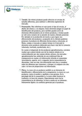 Plan de
                                                                Marketing


   Manual para la creación de empresas
   El Plan de Marketing
                                   Página 16 de 95




Tamaño. Un mismo producto puede ofrecerse en envases de
tamaños diferentes, para satisfacer a diferentes segmentos de
mercado.
Presentación. Nos referimos en este punto al tipo de envase, al
diseño del mismo y a la etiqueta. Estos elementos juegan un papel de
identificación del producto, pero también pueden servir de
elementos diferenciadores de un mismo producto, e incluso puede
ser útil como reclamo de la atención de nuestra clientela potencial.
Por ejemplo en la producción de trucha y para lograr una
diferenciación del producto y aceptación de la clientela podemos
presentar el producto de diferentes formas entera, eviscerada, en
filetes, rodajas o troceada en dados) incluso si el mercado lo
demanda como producto elaborado para hacer más fácil el consumo
(ahumada, marinada, escabechada, etc.).
En cuanto al etiquetado de los productos agroalimentarios, conviene
resaltar que acabará siendo uno de los mejores aliados en su
comercialización por dos razones obvias: primera, los mercados
agroalimentarios han adolecido de una tradicional falta de
transparencia en cuanto a la información ofrecida al consumidor
(procedencia, especie, etc); y segunda, los/as consumidores/as
demandan, cada vez más, una información más clara y completa
sobre los alimentos que consumen, y otorgan a la etiqueta una alto
valor a la hora de proporcionar esa información.

Marca. La marca de un producto también es un elemento de
identificación y diferenciación de la competencia. La marca es a un
producto, como el nombre y apellidos a una persona. En la
psicología del/de la consumidor/a, la marca debe favorecer la
confianza a la hora de comprar. Especialmente entre los/as
consumidores/as de alimentos, la marca resulta ser un elemento
íntimamente ligado a la confianza generada por el producto.
 