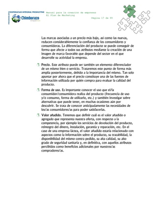 Plan de
                                                                Marketing


   Manual para la creación de empresas
   El Plan de Marketing
                                   Página 17 de 95




Las marcas asociadas a un precio más bajo, así como las nuevas,
reducen considerablemente la confianza de los consumidores y
consumidoras. La diferenciación del producto se puede conseguir de
forma que afecte a todos sus atributos mediante la creación de una
imagen de marca favorable que depende del sector en el que
desarrolle su actividad la empresa.

Precio. Este atributo puede ser también un elemento diferenciador
de un mismo bien o servicio. Trataremos este punto de forma más
amplía posteriormente, debido a la importancia del mismo. Tan solo
apuntar por ahora que el precio constituye una de las fuentes de
información utilizada por quién compra para evaluar la calidad del
producto.
Forma de uso. Es importante conocer el uso que el/la
consumidor/consumidora realiza del producto (frecuencia de uso
y/o consumo, forma de utilizarlo, etc.) y también investigar sobre
alternativas que puede tener, en muchas ocasiones aún por
descubrir. Se trata de conocer anticipadamente las necesidades de
los/as consumidores/as para poder satisfacerlas.
Valor añadido. Tenemos que definir cuál es el valor añadido o
agregado que representa nuestra oferta, con respecto a la
competencia, por ejemplo los servicios de devolución del producto,
reintegro del dinero, instalación, garantía y reparación, etc. En el
caso de una empresa láctea, el valor añadido estaría relacionado con
aspectos como la información sobre el producto, su trazabilidad, la
disponibilidad del mismo contra pedido, su alta calidad, su alto
grado de seguridad sanitaria y, en definitiva, con aquellos atributos
percibidos como beneficios adicionales por nuestros/as
compradores/as.
 