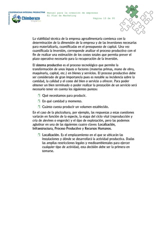 Plan de
                                                                          Marketing


           Manual para la creación de empresas
           El Plan de Marketing
                                           Página 19 de 95




La viabilidad técnica de la empresa agroalimentaria comienza con la
determinación de la dimensión de la empresa y de las inversiones necesarias
para materializarla, cuantificadas en el presupuesto de capital. Una vez
cuantificada la inversión, corresponde analizar el proceso productivo con el
fin de realizar una estimación de los costes totales que permita prever el
plazo operativo necesario para la recuperación de la inversión.
El sistema productivo es el proceso tecnológico que permite la
transformación de unos inputs o factores (materias primas, mano de obra,
maquinaria, capital, etc.) en bienes y servicios. El proceso productivo debe
ser considerado de gran importancia pues es notable su incidencia sobre la
cantidad, la calidad y el coste del bien o servicio a ofrecer. Para poder
obtener un bien terminado o poder realizar la prestación de un servicio será
necesario tener en cuenta los siguientes puntos:
       Qué necesitamos para producir.
       En qué cantidad y momento.
       Cuánto cuesta producir un volumen establecido.
En el caso de la piscicultura, por ejemplo, las respuestas a estas cuestiones
variarán en función de la especie, la etapa del ciclo vital (reproducción y
cría de alevines o engorde) y el tipo de explotación, pero las podemos
aglutinar en una de las siguientes cuatro claves: Localización,
Infraestructura, Proceso Productivo y Recursos Humanos.
       Localización. Es el emplazamiento en el que se ubicarán las
       instalaciones y dónde se desarrollará la actividad productiva. Dadas
       las amplias restricciones legales y medioambientales para ejercer
       cualquier tipo de actividad, esta decisión debe ser la primera en
       tomarse.
 