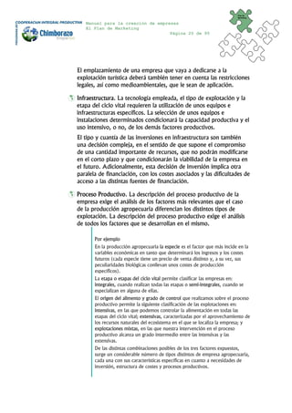 Plan de
                                                                             Marketing


   Manual para la creación de empresas
   El Plan de Marketing
                                   Página 20 de 95




El emplazamiento de una empresa que vaya a dedicarse a la
explotación turística deberá también tener en cuenta las restricciones
legales, así como medioambientales, que le sean de aplicación.

Infraestructura. La tecnología empleada, el tipo de explotación y la
etapa del ciclo vital requieren la utilización de unos equipos e
infraestructuras específicos. La selección de unos equipos e
instalaciones determinados condicionará la capacidad productiva y el
uso intensivo, o no, de los demás factores productivos.
El tipo y cuantía de las inversiones en infraestructura son también
una decisión compleja, en el sentido de que supone el compromiso
de una cantidad importante de recursos, que no podrán modificarse
en el corto plazo y que condicionarán la viabilidad de la empresa en
el futuro. Adicionalmente, esta decisión de inversión implica otra
paralela de financiación, con los costes asociados y las dificultades de
acceso a las distintas fuentes de financiación.

Proceso Productivo. La descripción del proceso productivo de la
empresa exige el análisis de los factores más relevantes que el caso
de la producción agropecuaria diferencian los distintos tipos de
explotación. La descripción del proceso productivo exige el análisis
de todos los factores que se desarrollan en el mismo.

       Por ejemplo
       En la producción agropecuaria la especie es el factor que más incide en la
       variables económicas en tanto que determinará los ingresos y los costes
       futuros (cada especie tiene un precio de venta distinto y, a su vez, sus
       peculiaridades biológicas conllevan unos costes de producción
       específicos).
       La etapa o etapas del ciclo vital permite clasificar las empresas en:
       integrales, cuando realizan todas las etapas o semi-integrales, cuando se
       especializan en alguna de ellas.
       El origen del alimento y grado de control que realizamos sobre el proceso
       productivo permite la siguiente clasificación de las explotaciones en:
       intensivas, en las que podemos controlar la alimentación en todas las
       etapas del ciclo vital; extensivas, caracterizadas por el aprovechamiento de
       los recursos naturales del ecosistema en el que se localiza la empresa; y
       explotaciones mixtas, en las que nuestra intervención en el proceso
       productivo alcanza un grado intermedio entre las intensivas y las
       extensivas.
       De las distintas combinaciones posibles de los tres factores expuestos,
       surge un considerable número de tipos distintos de empresa agropecuaria,
       cada una con sus características específicas en cuanto a necesidades de
       inversión, estructura de costes y procesos productivos.
 