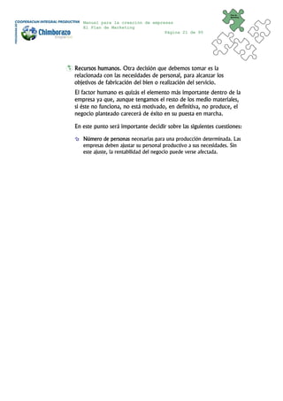 Plan de
                                                                  Marketing


   Manual para la creación de empresas
   El Plan de Marketing
                                   Página 21 de 95




Recursos humanos. Otra decisión que debemos tomar es la
relacionada con las necesidades de personal, para alcanzar los
objetivos de fabricación del bien o realización del servicio.
El factor humano es quizás el elemento más importante dentro de la
empresa ya que, aunque tengamos el resto de los medio materiales,
si éste no funciona, no está motivado, en definitiva, no produce, el
negocio planteado carecerá de éxito en su puesta en marcha.

En este punto será importante decidir sobre las siguientes cuestiones:

   Número de personas necesarias para una producción determinada. Las
   empresas deben ajustar su personal productivo a sus necesidades. Sin
   este ajuste, la rentabilidad del negocio puede verse afectada.
 