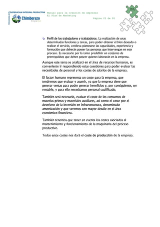 Plan de
                                                                      Marketing


   Manual para la creación de empresas
   El Plan de Marketing
                                   Página 22 de 95




   Perfil de los trabajadores y trabajadoras. La realización de unas
   determinadas funciones y tareas, para poder obtener el bien deseado o
   realizar el servicio, conlleva plantearse las capacidades, experiencia y
   formación que deberán poseer las personas que intervengan en este
   proceso. Es necesario por lo tanto predefinir un conjunto de
   prerrequisitos que deben poseer quienes laborarán en la empresa.
Aunque este tema se analizará en el área de recursos humanos, es
conveniente ir respondiendo estas cuestiones para poder evaluar las
necesidades de personal y los costes de salarios de la empresa.

El factor humano representa un coste para la empresa, que
tendremos que evaluar y asumir, ya que la empresa tiene que
generar ventas para poder generar beneficios y, por consiguiente, ser
rentable, y para ello necesitamos personal cualificado.

También será necesario, evaluar el coste de los consumos de
materias primas y materiales auxiliares, así como el coste por el
deterioro de la inversión en infraestructura, denominado
amortización y que veremos con mayor detalle en el área
económico-financiera.

También tenemos que tener en cuenta los costes asociados al
mantenimiento y funcionamiento de la maquinaria del proceso
productivo.

Todos estos costes nos dará el coste de producción de la empresa.
 