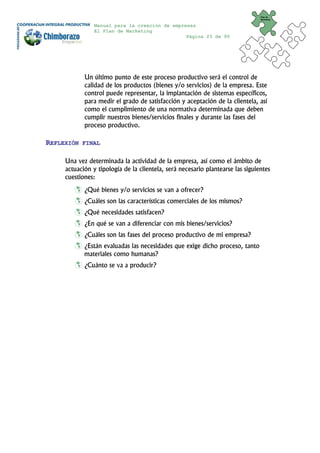 Plan de
                                                                                Marketing


                Manual para la creación de empresas
                El Plan de Marketing
                                                Página 23 de 95




            Un último punto de este proceso productivo será el control de
            calidad de los productos (bienes y/o servicios) de la empresa. Este
            control puede representar, la implantación de sistemas específicos,
            para medir el grado de satisfacción y aceptación de la clientela, así
            como el cumplimiento de una normativa determinada que deben
            cumplir nuestros bienes/servicios finales y durante las fases del
            proceso productivo.

REFLEXIÓN   FINAL


     Una vez determinada la actividad de la empresa, así como el ámbito de
     actuación y tipología de la clientela, será necesario plantearse las siguientes
     cuestiones:
            ¿Qué bienes y/o servicios se van a ofrecer?
            ¿Cuáles son las características comerciales de los mismos?
            ¿Qué necesidades satisfacen?
            ¿En qué se van a diferenciar con mis bienes/servicios?
            ¿Cuáles son las fases del proceso productivo de mi empresa?
            ¿Están evaluadas las necesidades que exige dicho proceso, tanto
            materiales como humanas?
            ¿Cuánto se va a producir?
 