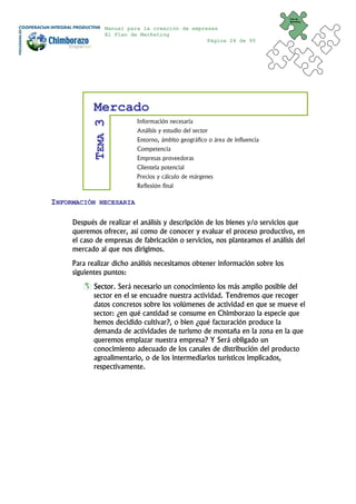 Plan de
                                                                              Marketing


               Manual para la creación de empresas
               El Plan de Marketing
                                               Página 24 de 95




            Mercado
                          Información necesaria
           TEMA 3

                          Análisis y estudio del sector
                          Entorno, ámbito geográfico o área de influencia
                          Competencia
                          Empresas proveedoras
                          Clientela potencial
                          Precios y cálculo de márgenes
                          Reflexión final

INFORMACIÓN   NECESARIA


     Después de realizar el análisis y descripción de los bienes y/o servicios que
     queremos ofrecer, así como de conocer y evaluar el proceso productivo, en
     el caso de empresas de fabricación o servicios, nos planteamos el análisis del
     mercado al que nos dirigimos.
     Para realizar dicho análisis necesitamos obtener información sobre los
     siguientes puntos:
            Sector. Será necesario un conocimiento los más amplio posible del
            sector en el se encuadre nuestra actividad. Tendremos que recoger
            datos concretos sobre los volúmenes de actividad en que se mueve el
            sector: ¿en qué cantidad se consume en Chimborazo la especie que
            hemos decidido cultivar?, o bien ¿qué facturación produce la
            demanda de actividades de turismo de montaña en la zona en la que
            queremos emplazar nuestra empresa? Y Será obligado un
            conocimiento adecuado de los canales de distribución del producto
            agroalimentario, o de los intermediarios turísticos implicados,
            respectivamente.
 