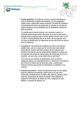 Plan de
                                                                 Marketing


   Manual para la creación de empresas
   El Plan de Marketing
                                   Página 25 de 95




Ámbito geográfico. En todos los sectores, resultará fundamental
tener la información referida directamente a la zona geográfica
donde vamos a desarrollar nuestra actividad. Se habrá de considerar
la localización del centro de producción en relación al mercado de
nuestro producto y las necesidades para la distribución comercial y
física del mismo.
Si consideramos el sector turístico, será necesario conocer la
demanda potencial que puede alcanzarse en la zona en que estará
ubicada nuestra empresa (qué atractivo turístico tiene la zona y cuál
ha sido la comercialización que se ha hecho de ese atractivo, etc),
así como la identificación de segmentos de mercado fuera de nuestra
zona de influencia.

Competencia. Convendrá que tengamos una idea lo más precisa
posible sobre cuál es la estructura de la oferta del sector donde
desarrollamos nuestra actividad ¿cuántas son las empresas que
producen las especies que nos proponemos explotar?, ¿cuántas son
las empresas que producen nuestra gama de productos? ¿cuál es su
tamaño?, ¿en qué zona o zonas desarrollan su actividad?
En el caso de una empresa de alojamiento rural, las mismas
preguntas deberán ser respondidas tanto en referencia a las empresas
que ofrecen el mismo tipo de servicios, como a aquellas que
ofrezcan servicios que puedan ser alternativos o sustitutivos a los
nuestros.

Empresas proveedoras. Todas las empresas precisan de una amplia
gama de empresas proveedoras, desde como es el caso de la
confección, suministradores de tejido, hilo, botones, perchas, hasta
empresas proveedoras de bienes de equipo como máquinas y
programas informáticos de diseño de corte, máquinas de coser,
plotters, carruseles de plancha, etc.
 