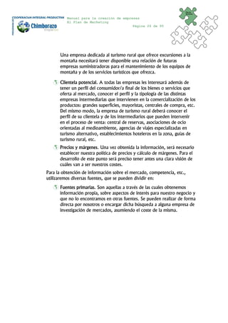 Plan de
                                                                        Marketing


          Manual para la creación de empresas
          El Plan de Marketing
                                          Página 26 de 95




      Una empresa dedicada al turismo rural que ofrece excursiones a la
      montaña necesitará tener disponible una relación de futuras
      empresas suministradoras para el mantenimiento de los equipos de
      montaña y de los servicios turísticos que ofrezca.

      Clientela potencial. A todas las empresas les interesará además de
      tener un perfil del consumidor/a final de los bienes o servicios que
      oferta al mercado, conocer el perfil y la tipología de las distintas
      empresas intermediarias que intervienen en la comercialización de los
      productos: grandes superficies, mayoristas, centrales de compra, etc.
      Del mismo modo, la empresa de turismo rural deberá conocer el
      perfil de su clientela y de los intermediarios que pueden intervenir
      en el proceso de venta: central de reservas, asociaciones de ocio
      orientadas al medioambiente, agencias de viajes especializadas en
      turismo alternativo, establecimientos hoteleros en la zona, guías de
      turismo rural, etc.
      Precios y márgenes. Una vez obtenida la información, será necesario
      establecer nuestra política de precios y cálculo de márgenes. Para el
      desarrollo de este punto será preciso tener antes una clara visión de
      cuáles van a ser nuestros costes.
Para la obtención de información sobre el mercado, competencia, etc.,
utilizaremos diversas fuentes, que se pueden dividir en:
      Fuentes primarias. Son aquellas a través de las cuales obtenemos
      información propia, sobre aspectos de interés para nuestro negocio y
      que no lo encontramos en otras fuentes. Se pueden realizar de forma
      directa por nosotros o encargar dicha búsqueda a alguna empresa de
      investigación de mercados, asumiendo el coste de la misma.
 
