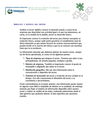 Plan de
                                                                            Marketing


               Manual para la creación de empresas
               El Plan de Marketing
                                               Página 29 de 95




ANÁLISIS   Y ESTUDIO DEL SECTOR


     Analizar el sector significa conocer la situación pasada y actual de las
     empresas que desarrollan una actividad igual a la que nos planteamos, así
     como, en la medida de lo posible, prever su desarrollo futuro.
     Es importante conocer la evolución del sector para intentar extrapolar su
     evolución futura, aunque nadie podrá garantizar el cumplimiento total de
     dicha estimación ya que existen factores de carácter macroeconómico que
     pueden incidir en la marcha del mismo y que no se conocen con exactitud
     hasta que no se producen.
     La información relevante que debemos obtener de nuestro sector, aunque
     sea de forma aproximada, se centra en los siguientes puntos:
            Tipos de empresas que integran el sector. Tenemos que saber si son,
            principalmente, de tamaño pequeño, mediano o grande.
            Número de empresas. También es importante conocer el grado de
            monopolio u oligopolio que existe en el sector.
            Distribución geográfica. Ello nos dará información sobre la
            concentración o dispersión del sector.
            Volumen de facturación del sector y evolución de esta variable en el
            tiempo. Con ello conoceremos la dimensión del sector y su
            crecimiento o decrecimiento.
     Como comentábamos en el punto anterior, esta información puede resultar
     en algunos casos difícil o imposible de obtener en su totalidad, sin embargo
     tenemos que llegar al máximo de información disponible sobre nuestro
     sector y realizar un análisis de los datos, realizando estimaciones desde el
     dato genérico que podamos obtener al dato específico que queremos
     estudiar.
 