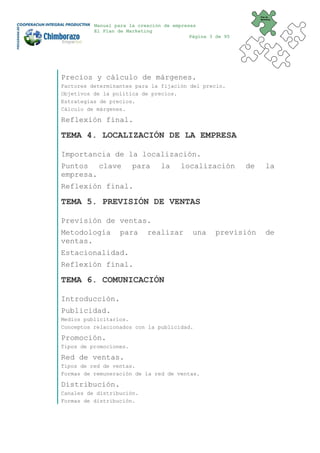 Plan de
                                                                 Marketing


          Manual para la creación de empresas
          El Plan de Marketing
                                           Página 3 de 95




Precios y cálculo de márgenes.
Factores determinantes para la fijación del precio.
Objetivos de la política de precios.
Estrategias de precios.
Cálculo de márgenes.

Reflexión final.

TEMA 4. LOCALIZACIÓN DE LA EMPRESA

Importancia de la localización.
Puntos clave            para     la     localización        de       la
empresa.
Reflexión final.

TEMA 5. PREVISIÓN DE VENTAS

Previsión de ventas.
Metodología       para      realizar        una     previsión        de
ventas.
Estacionalidad.
Reflexión final.

TEMA 6. COMUNICACIÓN

Introducción.
Publicidad.
Medios publicitarios.
Conceptos relacionados con la publicidad.

Promoción.
Tipos de promociones.

Red de ventas.
Tipos de red de ventas.
Formas de remuneración de la red de ventas.

Distribución.
Canales de distribución.
Formas de distribución.
 