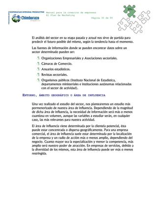 Plan de
                                                                            Marketing


               Manual para la creación de empresas
               El Plan de Marketing
                                               Página 30 de 95




     El análisis del sector en su etapa pasada y actual nos sirve de partida para
     predecir el futuro posible del mismo, según la tendencia hasta el momento.
     Las fuentes de información donde se pueden encontrar datos sobre un
     sector determinado pueden ser:
            Organizaciones Empresariales y Asociaciones sectoriales.
            Cámaras de Comercio.
            Anuarios estadísticos.
            Revistas sectoriales.
            Organismos públicos (Instituto Nacional de Estadística,
            departamentos ministeriales e instituciones autónomas relacionadas
            con el sector de actividad).

ENTORNO,   ÁMBITO GEOGRÁFICO O ÁREA DE INFLUENCIA


     Una vez realizado el estudio del sector, nos plantearemos un estudio más
     pormenorizado de nuestra área de influencia. Dependiendo de la magnitud
     de dicha área de influencia, la necesidad de información será más o menos
     cuantiosa en volumen, aunque las variables a estudiar serán, en cualquier
     caso, las más relevantes para nuestra actividad.
     El área de influencia viene determinada por la clientela potencial, ésta
     puede estar concentrada o dispersa geográficamente. Para una empresa
     comercial, el área de influencia suele estar determinada por la localización
     de la empresa y un radio de acción más o menos amplio, dependiendo del
     negocio. Cuanto mayor sea la especialización y menor la competencia, más
     amplio será nuestro poder de atracción. En empresas de servicios, debido a
     la diversidad de los mismos, esta área de influencia puede ser más o menos
     restringida.
 