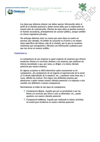Plan de
                                                                              Marketing


               Manual para la creación de empresas
               El Plan de Marketing
                                               Página 32 de 95




     Los datos que debemos obtener nos deben aportar información sobre el
     perfil de la clientela potencial y deben sernos útiles para la elaboración de
     nuestro plan de comunicación. Muchos de estos datos se pueden encontrar
     en fuentes secundarias, principalmente de carácter público, aunque también
     en ciertos organismos privados.
     Sin embargo debemos tener en cuenta que estos datos no suelen ser
     precisos (por ejemplo, mi ámbito de actuación es el barrio y no existen
     datos específicos del mismo, sólo de la ciudad), por lo que en ocasiones
     tendremos que extrapolarlos y filtrarlos con información cualitativa para
     que nos sirvan en nuestro análisis.

COMPETENCIA

     La competencia de una empresa es aquel conjunto de empresas que ofrecen
     productos (bienes y/o servicios) similares a los nuestros, que satisfacen las
     mismas necesidades y que, por tanto, se dirigen a la misma clientela
     potencial que nuestra empresa.
     En algunas ocasiones es difícil determinar quién exactamente es mi
     competencia. ¿Es competencia de mi negocio el supermercado de la zona?,
     ¿Y la tienda especializada de la esquina?, etc., cuestiones como éstas son, a
     veces, difíciles de resolver. Para lograr esta definición tenemos que
     plantearnos a quién compra nuestra clientela potencial y la respuesta a esta
     cuestión nos delimitará a nuestra competencia.
     Normalmente se habla de dos tipos de competencia:
            Competencia directa. Aquella que por su proximidad o por los
            bienes y/o servicios que ofrece o por su dimensión, etc., puede
            quedarse con nuestra clientela potencial.
            Competencia indirecta. Aquella que realizando la misma actividad,
            no tendrá gran incidencia en nuestra clientela potencial.
 