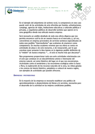 Plan de
                                                                                Marketing


                Manual para la creación de empresas
                El Plan de Marketing
                                                Página 34 de 95




     En el ejemplo del alojamiento de turismo rural, la competencia en este caso
     puede venir de las actividades de ocio ofrecidas por hoteles, urbanizaciones,
     campings, agencias de viajes, instituciones educativas y culturales públicas o
     privadas, y organismos públicos de desarrollo turístico que operen en la
     zona geográfica donde esta ubicada nuestra empresa.
     Será necesario un análisis detallado de toda esta oferta dispersa que nos
     permita encontrar cuál ha de ser nuestro hueco en el mercado; y, tal vez,
     convertirnos en empresa proveedora de servicios turísticos especializados de
     todos esos posibles “intermediarios” que acabamos de enumerar como
     competencia. En muchas ocasiones veremos que esa oferta se centra en
     actividades de playa o de ocio nocturno, o de restauración, por lo que
     conviene tener presente la idea latente en la siguiente posible definición de
     la “misión” de nuestra empresa: “… el ocio es mucho más que descansar”.
     Nos proponemos proporcionar toda una serie actividades relacionadas con
     el ocio que consistan en un descubrimiento ameno e interesante del
     entorno natural, así como histórico del lugar en el que nos encontramos.
     Actividades como el senderismo y las excursiones ecológicas sobre la fauna
     y flora, la exploración de los recursos naturales de la zona, las visitas guiadas
     a los centros de interés histórico, paisajístico o cultural de nuestra región,
     son ejemplos de actividades que pueden ofrecerse.

EMPRESAS   PROVEEDORAS


     En la mayoría de las empresas es necesario establecer una política de
     aprovisionamiento o abastecimiento de bienes y/o servicios, necesarios para
     el desarrollo de la actividad en las mejores condiciones posibles.
 