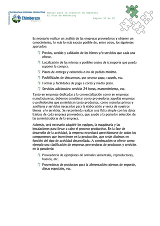 Plan de
                                                                        Marketing


          Manual para la creación de empresas
          El Plan de Marketing
                                          Página 35 de 95




Es necesario realizar un análisis de las empresas proveedoras y obtener un
conocimiento, lo más lo más exacto posible de, entre otros, los siguientes
apartados:
       Precios, surtido y calidades de los bienes y/o servicios que cada una
       ofrece.
       Localización de las mismas y posibles costes de transporte que pueda
       suponer la compra.
       Plazos de entrega y existencia o no de pedido mínimo.
       Posibilidades de descuentos, por pronto pago, rappels, etc.
       Formas y facilidades de pago a corto y medio plazo.
       Servicios adicionales: servicio 24 horas, mantenimiento, etc.
Tanto en empresas dedicadas a la comercialización como en empresas
manufactureras, debemos considerar como proveedoras aquellas empresas
o profesionales que suministran tanto productos, como materias primas y
auxiliares y servicios necesarios para la elaboración y venta de nuestros
bienes y/o servicios. Se recomienda realizar una ficha simple con los datos
básicos de cada empresa proveedora, que ayude a la posterior selección de
las suministradoras de la empresa.
Además, será necesario adquirir los equipos, la maquinaria y las
instalaciones para llevar a cabo el proceso productivo. En la fase de
desarrollo de la actividad, la empresa necesitará aprovisionarse de todos los
componentes que intervienen en la producción, que serán distintos en
función del tipo de actividad desarrollada. A continuación se ofrece como
ejemplo una clasificación de empresas proveedoras de productos y servicios
en la ganadería:
       Proveedoras de ejemplares de animales sementales, reproductores,
       huevos, etc.
       Proveedoras de productos para la alimentación: piensos de engorde,
       dietas especiales, etc.
 