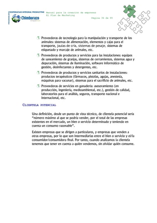 Plan de
                                                                              Marketing


               Manual para la creación de empresas
               El Plan de Marketing
                                               Página 36 de 95




            Proveedoras de tecnología para la manipulación y transporte de los
            animales: sistemas de alimentación, elementos y cajas para el
            transporte, jaulas de cría, sistemas de pesaje, sistemas de
            etiquetado y marcaje de animales, etc.
            Proveedoras de productos y servicios para las instalaciones: equipos
            de saneamiento de granjas, sistemas de cerramientos, sistemas agua y
            depuración, sistemas de iluminación, software informático de
            gestión, desinfectantes y detergentes, etc.
            Proveedoras de productos y servicios sanitarios de instalaciones:
            productos terapéuticos (fármacos, pistolas, agujas, anestesia,
            máquinas para vacunar), sistemas para el sacrificio de animales, etc.
            Proveedoras de servicios en ganadería: asesoramiento (en
            producción, ingeniería, medioambiental, etc.), gestión de calidad,
            laboratorios para el análisis, seguros, transporte nacional e
            internacional, etc.

CLIENTELA   POTENCIAL


     Una definición, desde un punto de vista técnico, de clientela potencial sería
     “número máximo al que se podría vender, por el total de las empresas
     existentes en el mercado, un bien o servicio determinado y teniendo en
     cuenta un consumo razonable”.
     Existen empresas que se dirigen a particulares, y empresas que venden a
     otras empresas, por lo que son intermediarias entre el bien o servicio y el/la
     consumidor/consumidora final. Por tanto, cuando analizamos la clientela
     tenemos que tener en cuenta a quién vendemos, sin olvidar quién consume.
 
