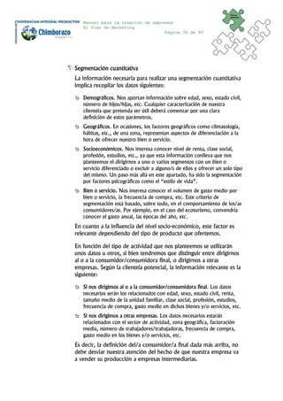 Plan de
                                                                       Marketing


   Manual para la creación de empresas
   El Plan de Marketing
                                   Página 39 de 95




Segmentación cuantitativa
La información necesaria para realizar una segmentación cuantitativa
implica recopilar los datos siguientes:

   Demográficos. Nos aportan información sobre edad, sexo, estado civil,
   número de hijos/hijas, etc. Cualquier caracterización de nuestra
   clientela que pretenda ser útil deberá comenzar por una clara
   definición de estos parámetros.
   Geográficos. En ocasiones, los factores geográficos como climatología,
   hábitat, etc., de una zona, representan aspectos de diferenciación a la
   hora de ofrecer nuestro bien o servicio.
   Socioeconómicos. Nos interesa conocer nivel de renta, clase social,
   profesión, estudios, etc., ya que esta información conlleva que nos
   planteemos el dirigirnos a uno o varios segmentos con un bien o
   servicio diferenciado o excluir a alguno/s de ellos y ofrecer un solo tipo
   del mismo. Un paso más allá en este apartado, ha sido la segmentación
   por factores psicográficos como el “estilo de vida”.
   Bien o servicio. Nos interesa conocer el volumen de gasto medio por
   bien o servicio, la frecuencia de compra, etc. Este criterio de
   segmentación está basado, sobre todo, en el comportamiento de los/as
   consumidores/as. Por ejemplo, en el caso del ecoturismo, convendría
   conocer el gasto anual, las épocas del año, etc.
En cuanto a la influencia del nivel socio-económico, este factor es
relevante dependiendo del tipo de producto que ofertemos.

En función del tipo de actividad que nos planteemos se utilizarán
unos datos u otros, si bien tendremos que distinguir entre dirigirnos
al o a la consumidor/consumidora final, o dirigirnos a otras
empresas. Según la clientela potencial, la información relevante es la
siguiente:

   Si nos dirigimos al o a la consumidor/consumidora final. Los datos
   necesarios serán los relacionados con edad, sexo, estado civil, renta,
   tamaño medio de la unidad familiar, clase social, profesión, estudios,
   frecuencia de compra, gasto medio en dichos bienes y/o servicios, etc.
   Si nos dirigimos a otras empresas. Los datos necesarios estarán
   relacionados con el sector de actividad, zona geográfica, facturación
   media, número de trabajadores/trabajadoras, frecuencia de compra,
   gasto medio en los bienes y/o servicios, etc.
Es decir, la definición del/a consumidor/a final dada más arriba, no
debe desviar nuestra atención del hecho de que nuestra empresa va
a vender su producción a empresas intermediarias.
 