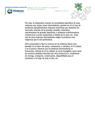 Plan de
                                                                Marketing


   Manual para la creación de empresas
   El Plan de Marketing
                                   Página 40 de 95




Por esto, es importante conocer las necesidades específicas de estas
empresas que actúan como intermediarias, pueden ser en el caso de
productos agroalimentarios empresas mayoristas que abastecen los
mercados centrales de las grandes ciudades, minoristas,
representantes de grandes superficies, y empresas transformadoras
(conserveras y otras) restaurantes y hoteles de la zona, etc. Cada
una de estas empresas intermediarias exigirá al producto unas
exigencias que le son particulares.

El/la consumidor/a final se centrará en los atributos físicos (por
ejemplo en el sabor del queso, consistencia, y tamaño), en la calidad
y en el precio; mientras que las empresas intermediarias se
interesarán, además de en la calidad, en otros intangibles como serán
los servicios añadidos ofrecidos por el/la productor/a: condiciones
de entrega, transporte, conservación, disponibilidad para el
suministro a lo largo de todo el año, etc.
 
